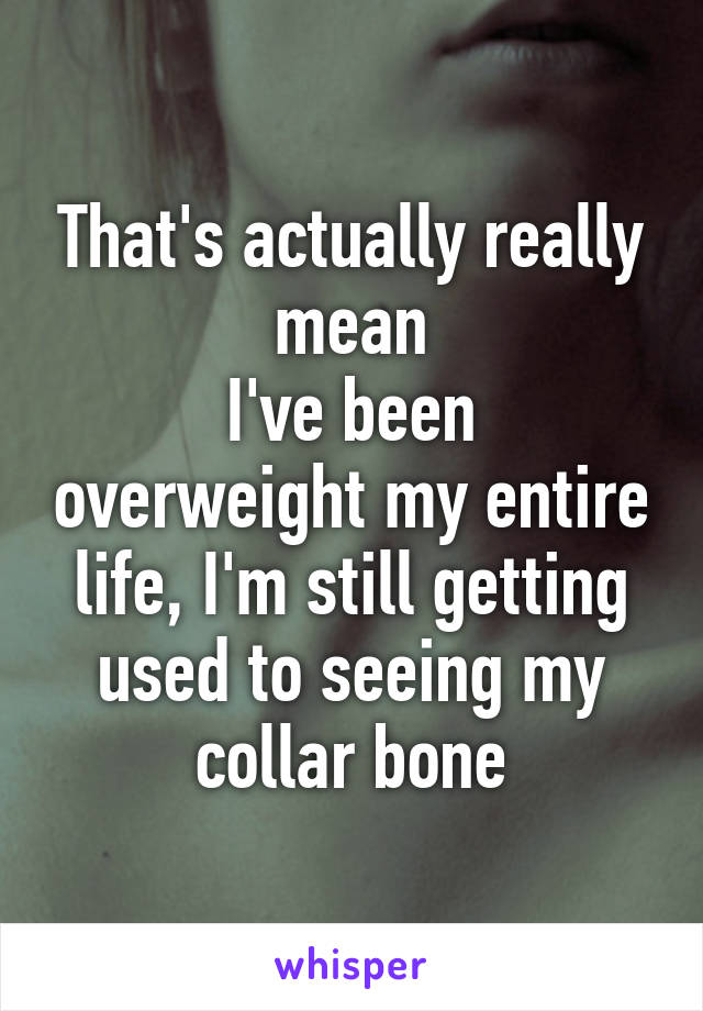 That's actually really mean
I've been overweight my entire life, I'm still getting used to seeing my collar bone