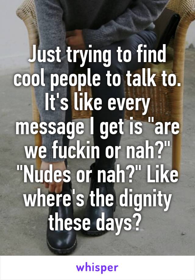 Just trying to find cool people to talk to. It's like every message I get is "are we fuckin or nah?" "Nudes or nah?" Like where's the dignity these days? 