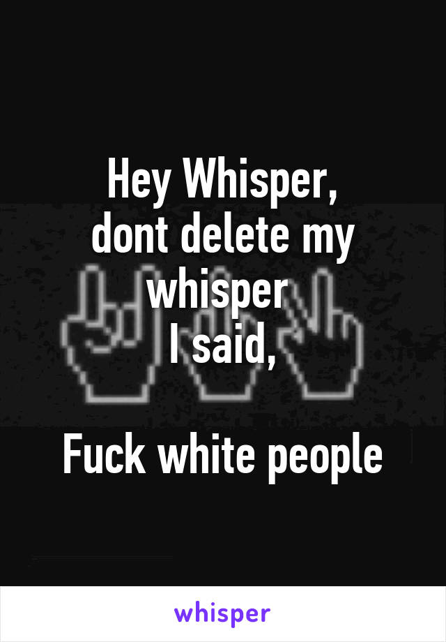 Hey Whisper,
dont delete my whisper 
I said,

Fuck white people