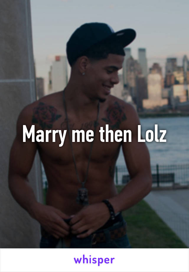 Marry me then Lolz