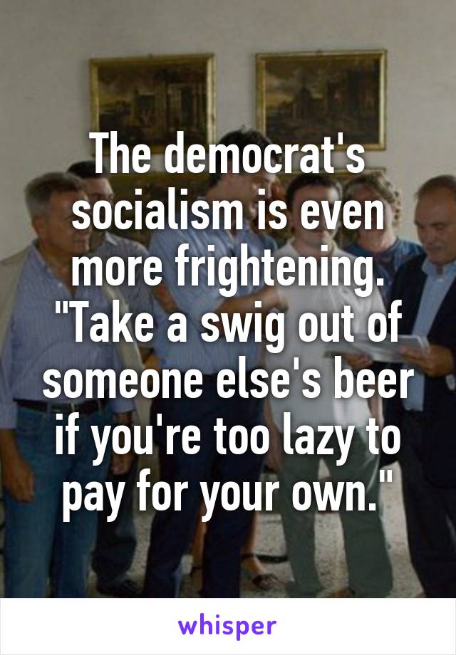 The democrat's socialism is even more frightening. "Take a swig out of someone else's beer if you're too lazy to pay for your own."