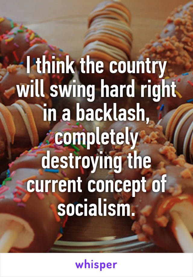 I think the country will swing hard right in a backlash, completely destroying the current concept of socialism.