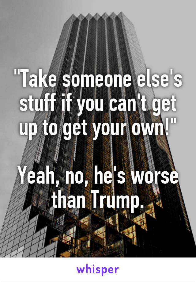 "Take someone else's stuff if you can't get up to get your own!"

Yeah, no, he's worse than Trump.