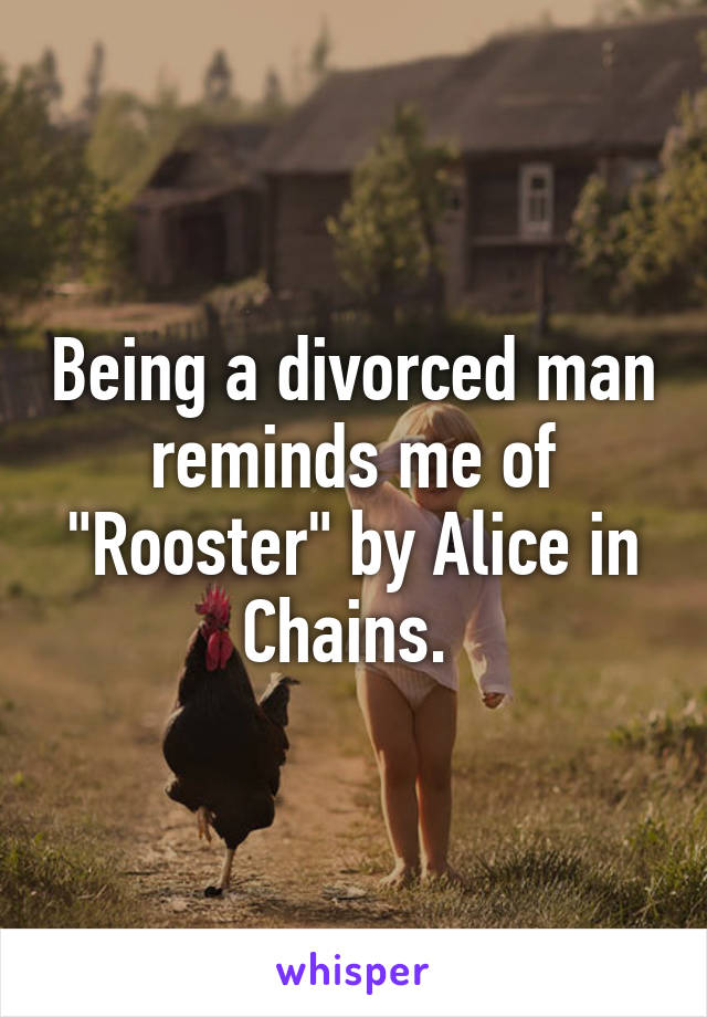 Being a divorced man reminds me of "Rooster" by Alice in Chains. 