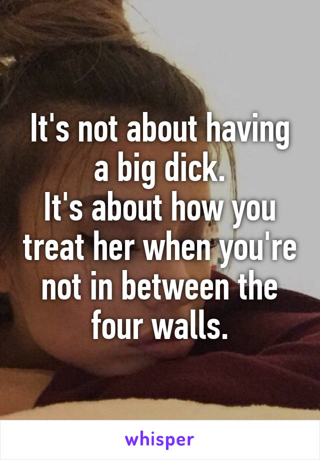 It's not about having a big dick.
It's about how you treat her when you're not in between the four walls.