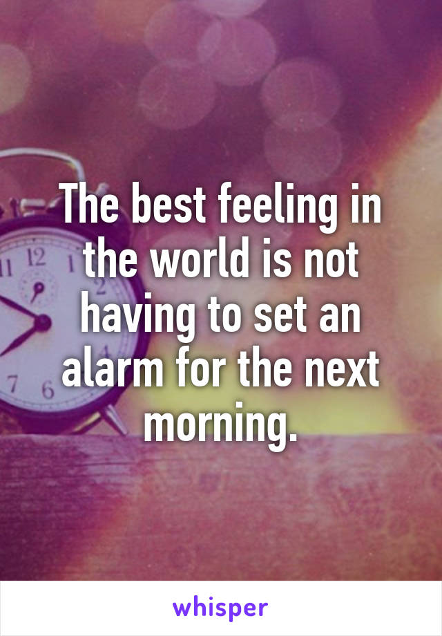 The best feeling in the world is not having to set an alarm for the next morning.