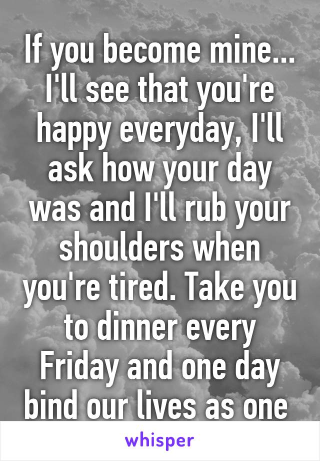 If you become mine... I'll see that you're happy everyday, I'll ask how your day was and I'll rub your shoulders when you're tired. Take you to dinner every Friday and one day bind our lives as one 