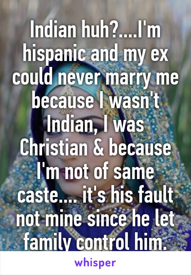 Indian huh?....I'm hispanic and my ex could never marry me because I wasn't Indian, I was Christian & because I'm not of same caste.... it's his fault not mine since he let family control him.