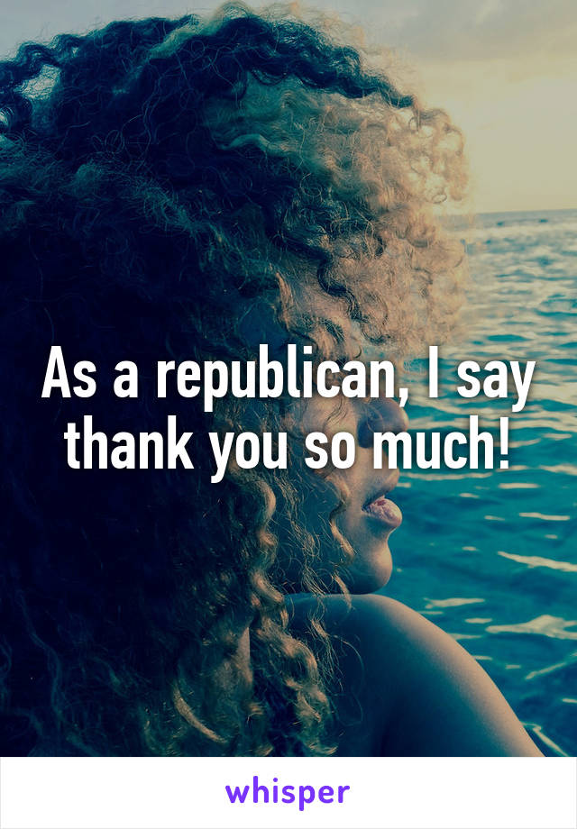 As a republican, I say thank you so much!