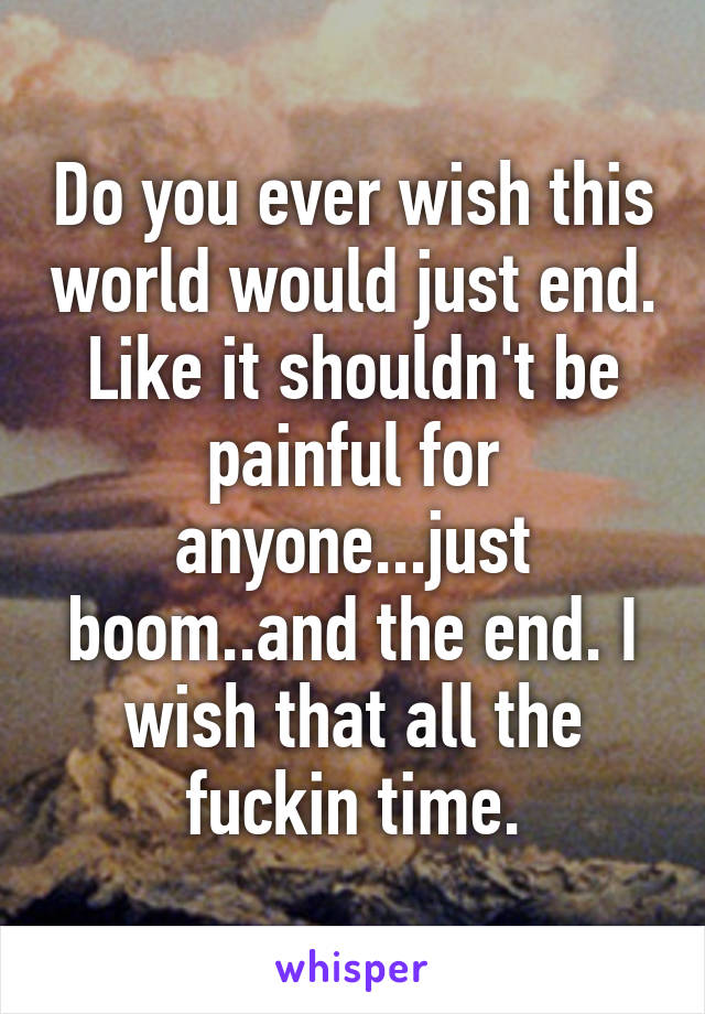 Do you ever wish this world would just end. Like it shouldn't be painful for anyone...just boom..and the end. I wish that all the fuckin time.