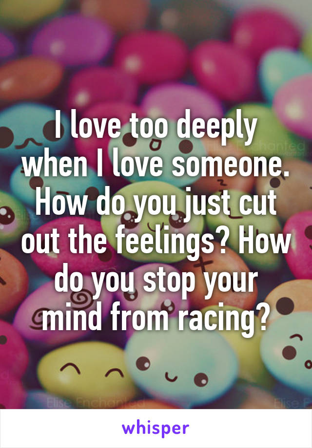 I love too deeply when I love someone. How do you just cut out the feelings? How do you stop your mind from racing?