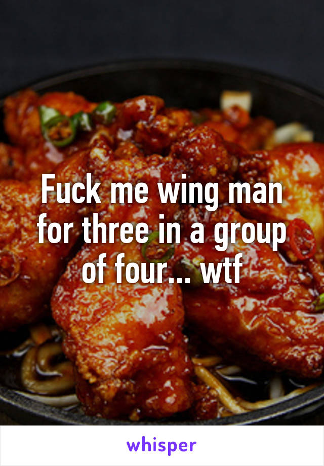 Fuck me wing man for three in a group of four... wtf