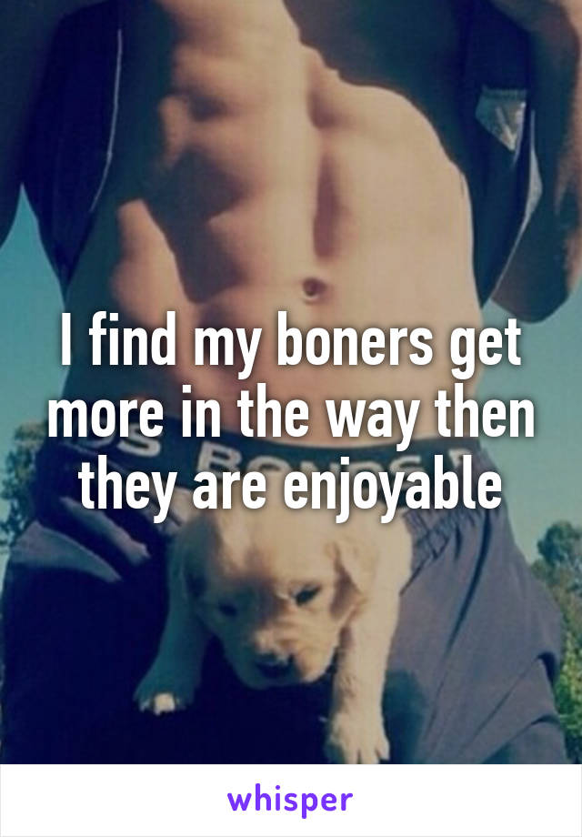 I find my boners get more in the way then they are enjoyable