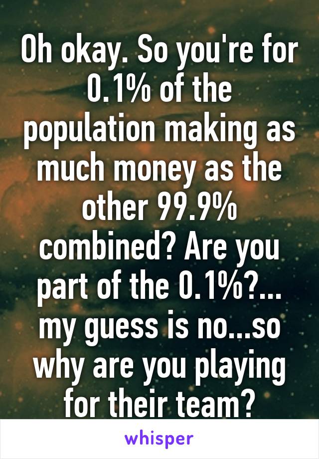 Oh okay. So you're for 0.1% of the population making as much money as the other 99.9% combined? Are you part of the 0.1%?... my guess is no...so why are you playing for their team?