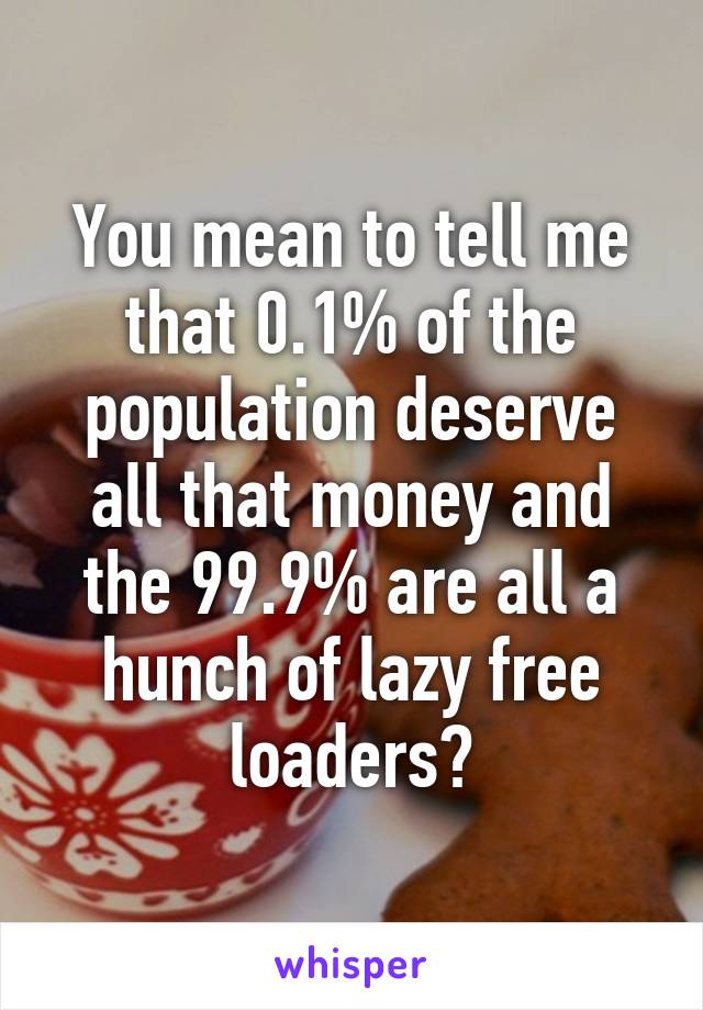 You mean to tell me that 0.1% of the population deserve all that money and the 99.9% are all a hunch of lazy free loaders?