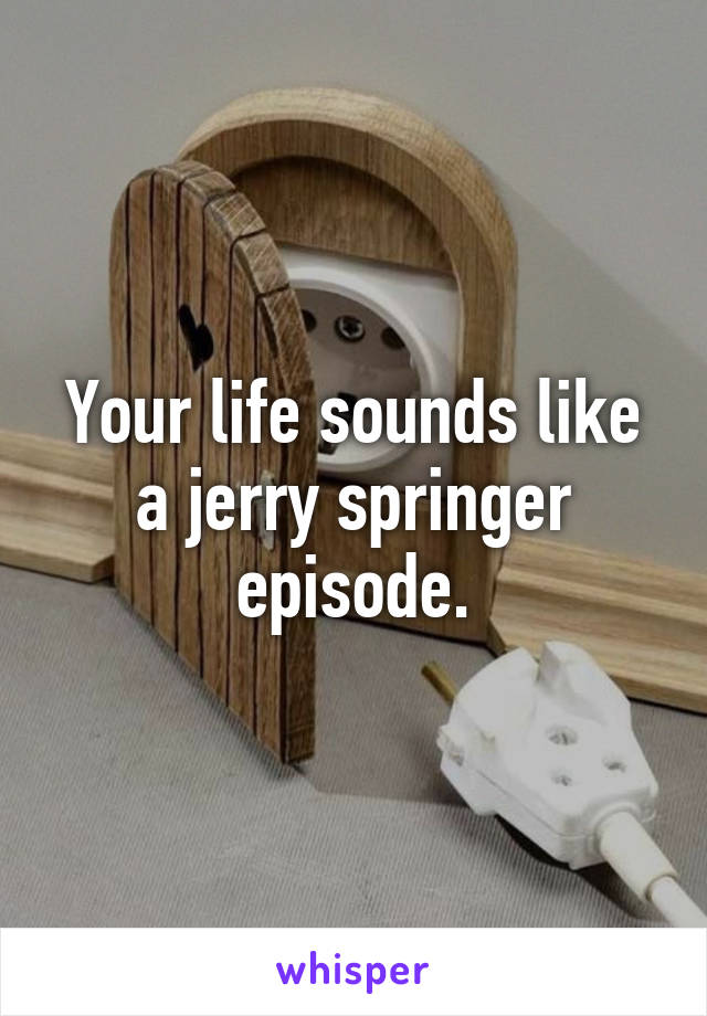 Your life sounds like a jerry springer episode.