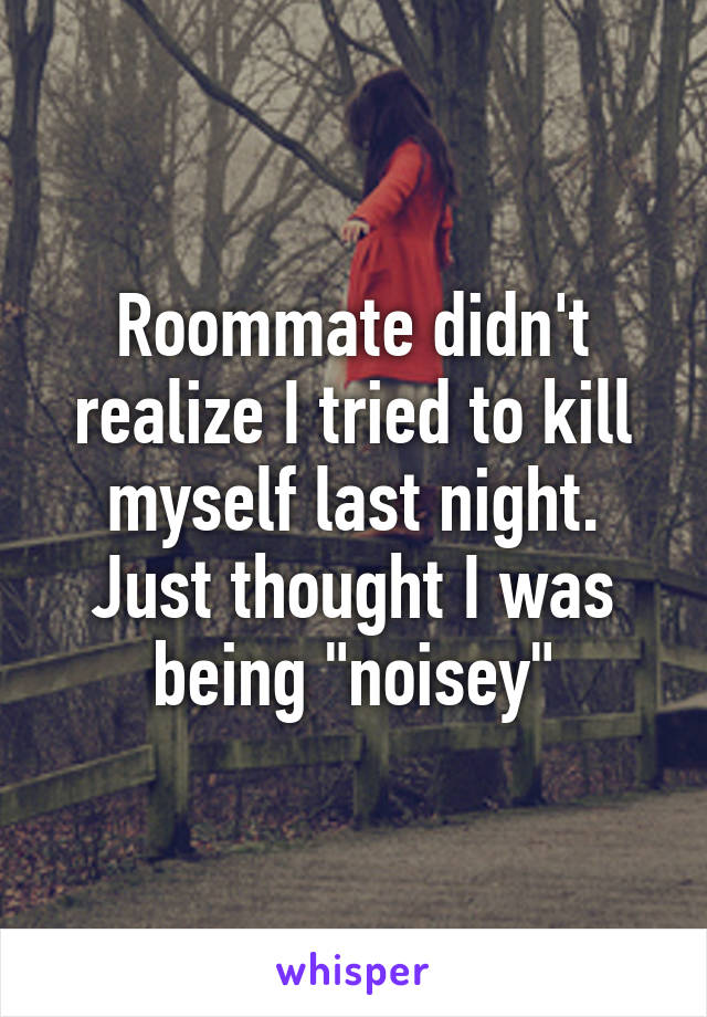 Roommate didn't realize I tried to kill myself last night. Just thought I was being "noisey"