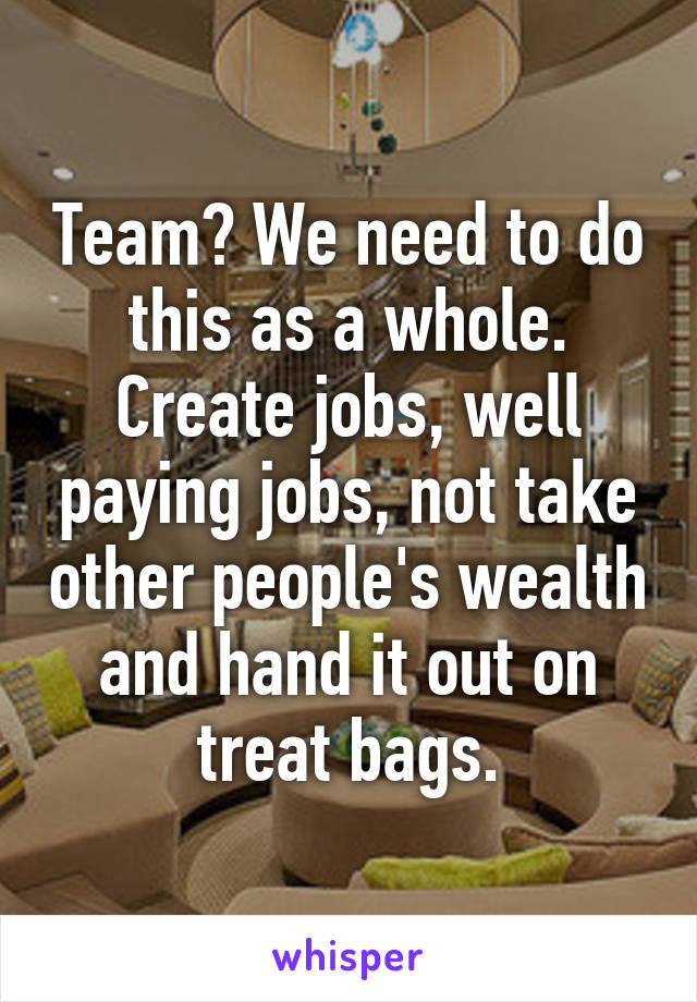 Team? We need to do this as a whole. Create jobs, well paying jobs, not take other people's wealth and hand it out on treat bags.