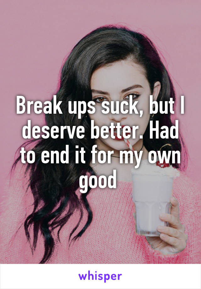 Break ups suck, but I deserve better. Had to end it for my own good 