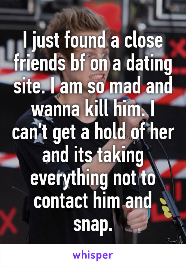 I just found a close friends bf on a dating site. I am so mad and wanna kill him. I can't get a hold of her and its taking everything not to contact him and snap.