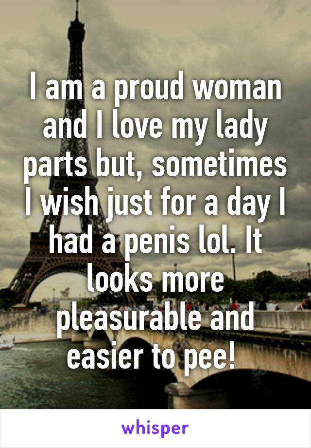 I am a proud woman and I love my lady parts but, sometimes I wish just for a day I had a penis lol. It looks more pleasurable and easier to pee! 