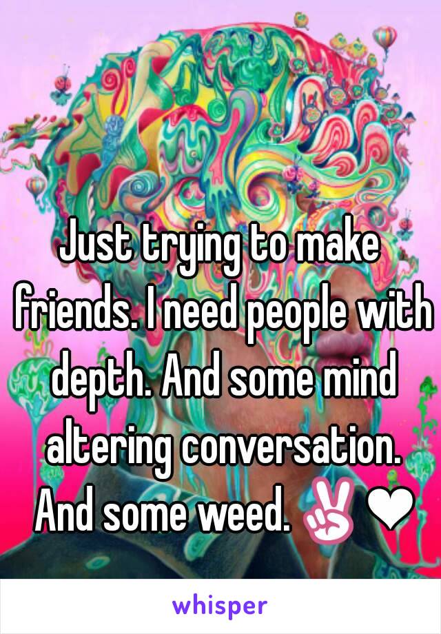 Just trying to make friends. I need people with depth. And some mind altering conversation. And some weed.✌❤