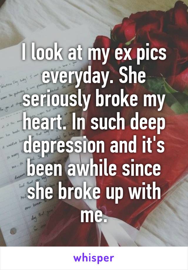 I look at my ex pics everyday. She seriously broke my heart. In such deep depression and it's been awhile since she broke up with me.