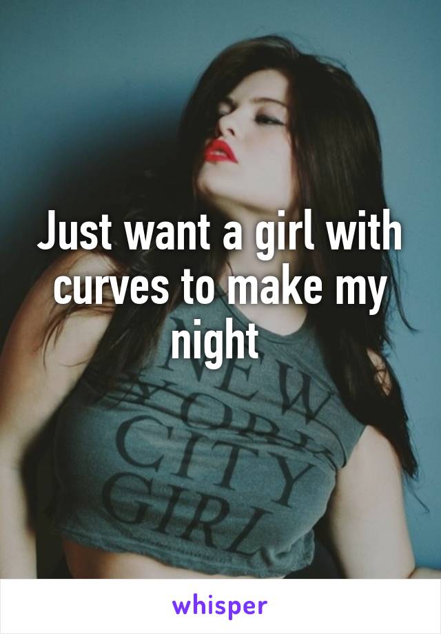 Just want a girl with curves to make my night 
