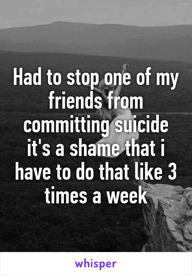 Had to stop one of my friends from committing suicide it's a shame that i have to do that like 3 times a week