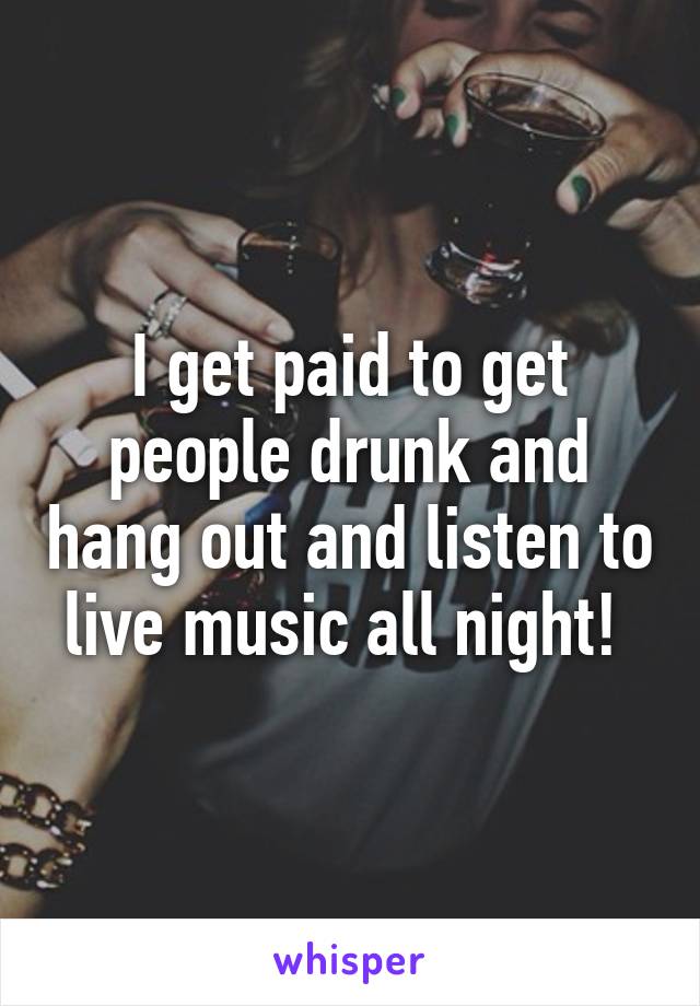 I get paid to get people drunk and hang out and listen to live music all night! 