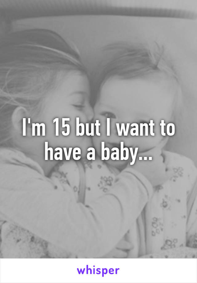 I'm 15 but I want to have a baby...