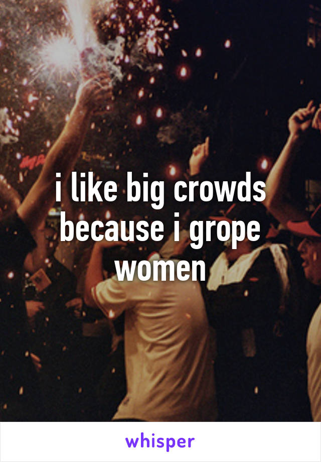 i like big crowds because i grope women