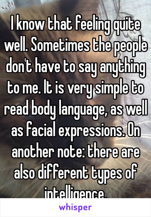 I know that feeling quite well. Sometimes the people don't have to say anything to me. It is very simple to read body language, as well as facial expressions. On another note: there are also different types of intelligence.