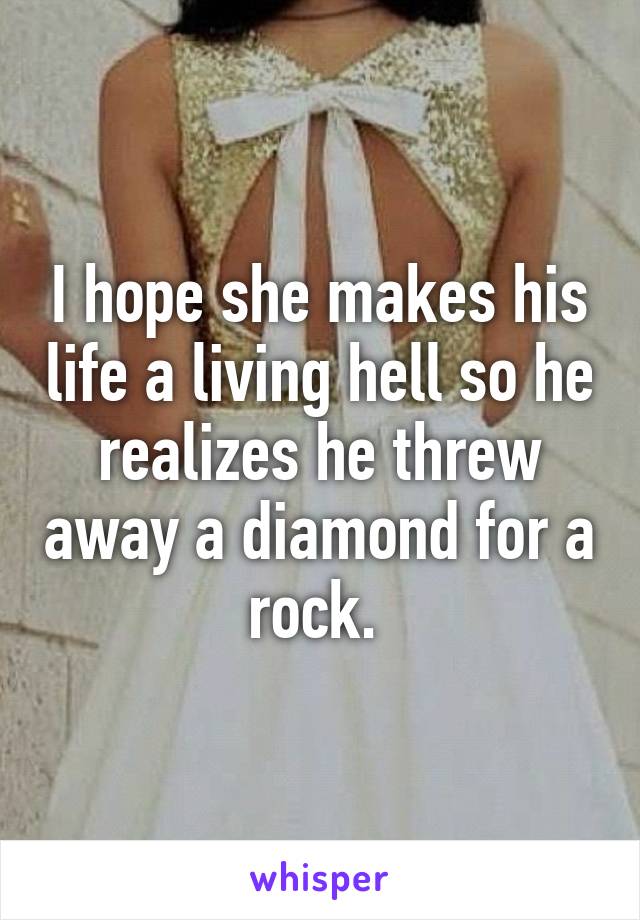 I hope she makes his life a living hell so he realizes he threw away a diamond for a rock. 