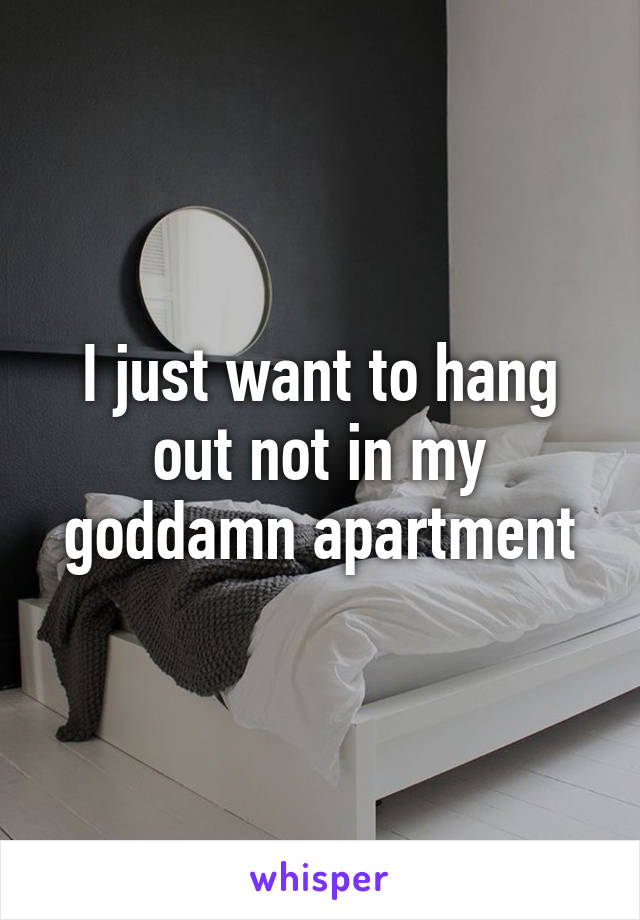 I just want to hang out not in my goddamn apartment