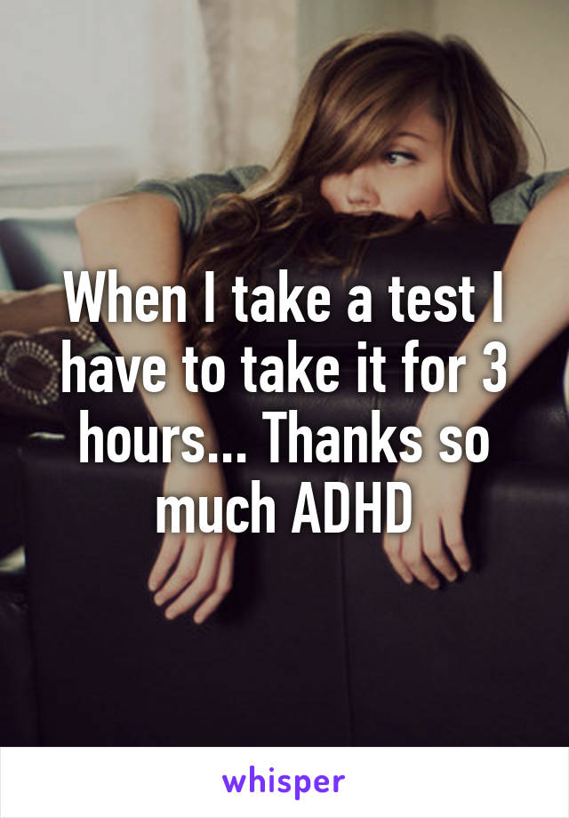 When I take a test I have to take it for 3 hours... Thanks so much ADHD