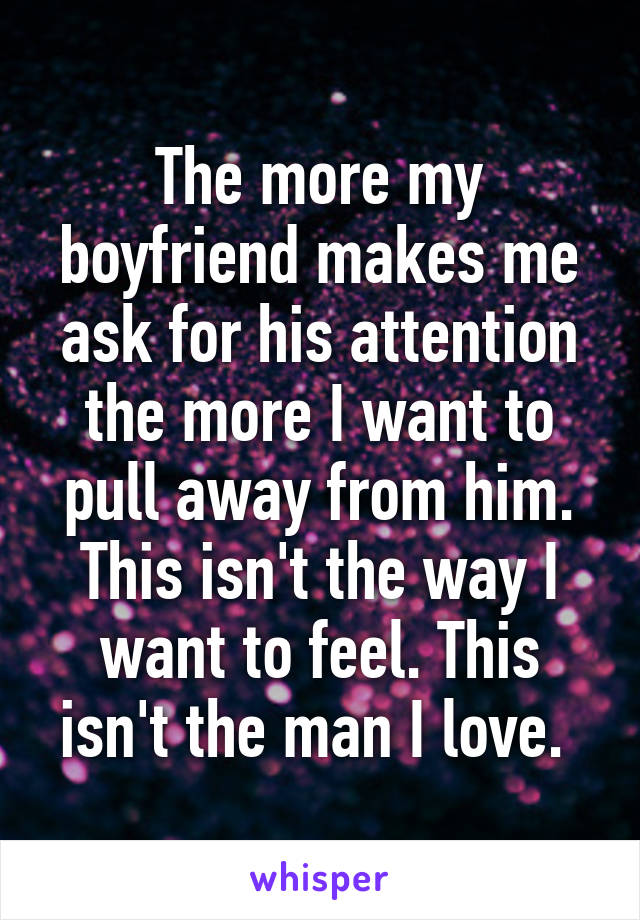 The more my boyfriend makes me ask for his attention the more I want to pull away from him. This isn't the way I want to feel. This isn't the man I love. 