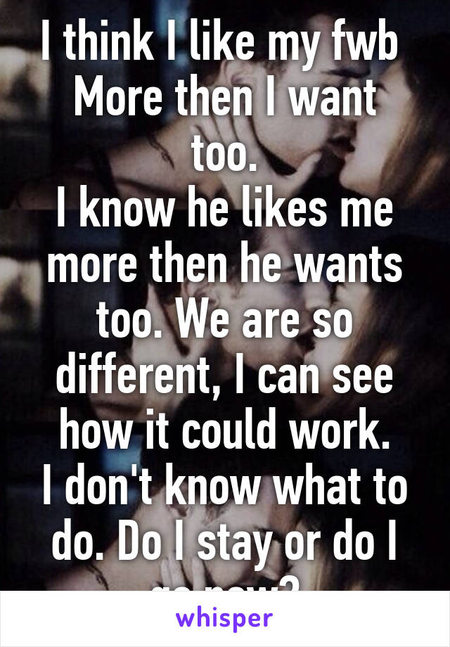 I think I like my fwb 
More then I want too.
I know he likes me more then he wants too. We are so different, I can see how it could work.
I don't know what to do. Do I stay or do I go now?