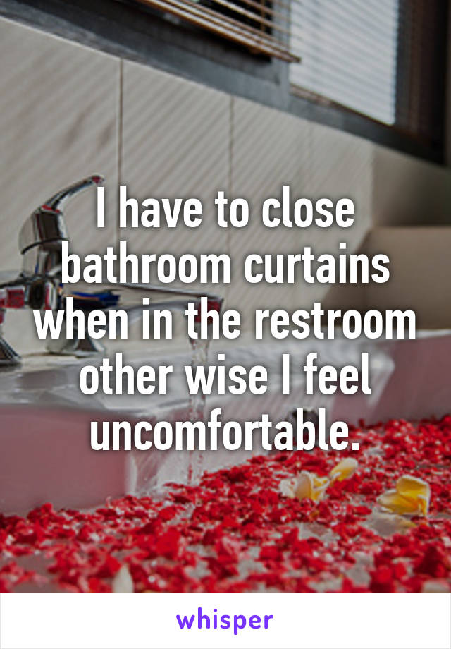 I have to close bathroom curtains when in the restroom other wise I feel uncomfortable.