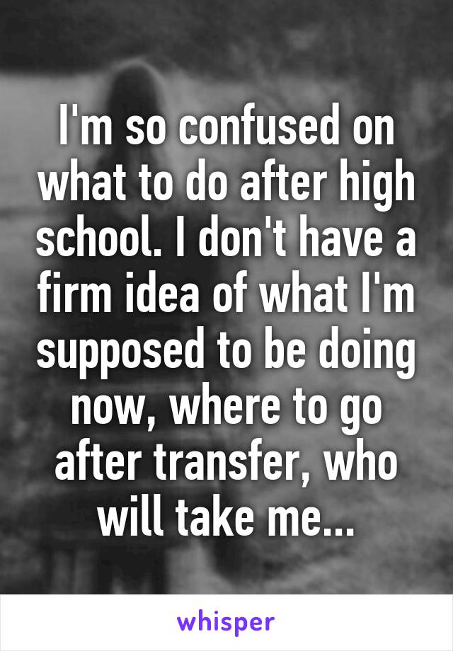 I'm so confused on what to do after high school. I don't have a firm idea of what I'm supposed to be doing now, where to go after transfer, who will take me...