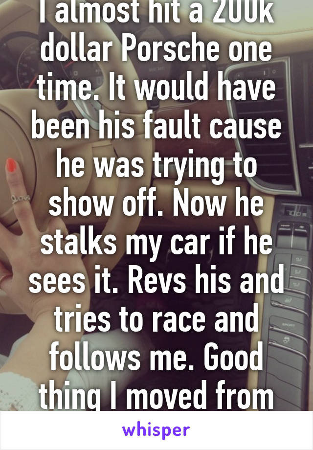 I almost hit a 200k dollar Porsche one time. It would have been his fault cause he was trying to show off. Now he stalks my car if he sees it. Revs his and tries to race and follows me. Good thing I moved from that town. 