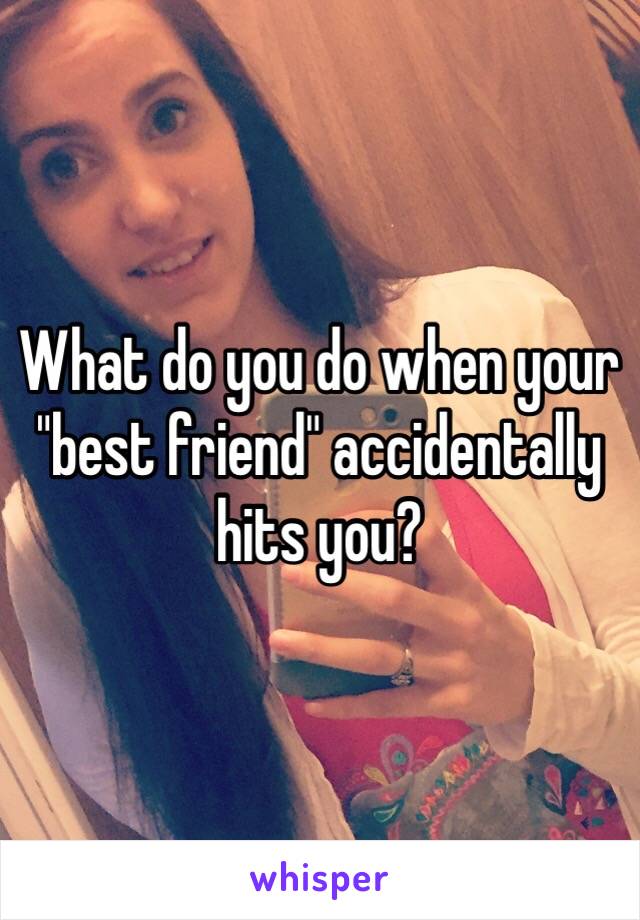 What do you do when your "best friend" accidentally hits you?  