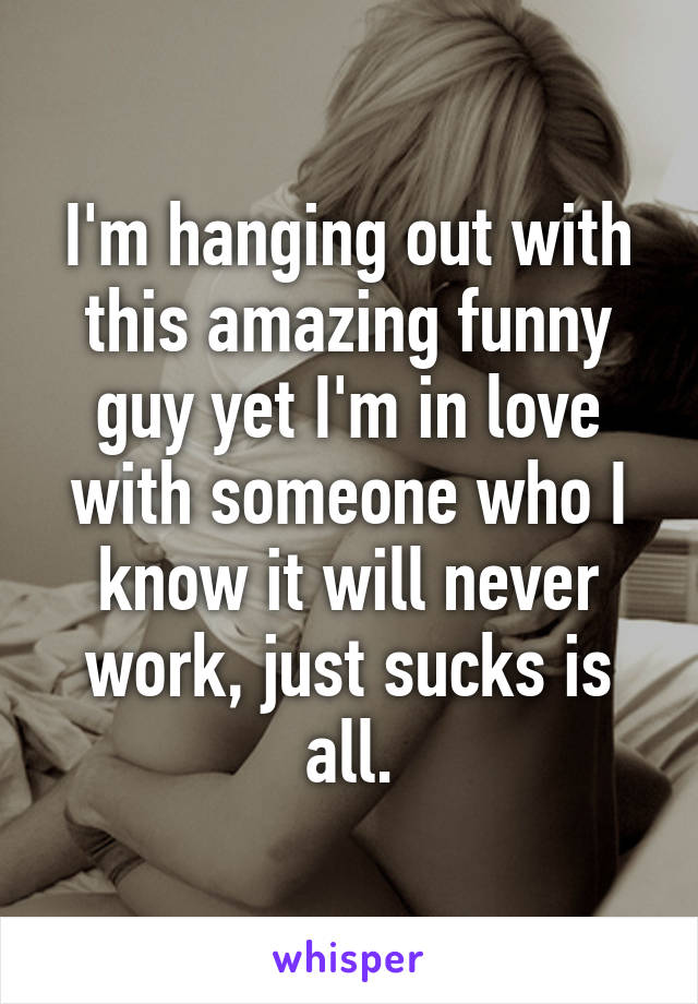 I'm hanging out with this amazing funny guy yet I'm in love with someone who I know it will never work, just sucks is all.