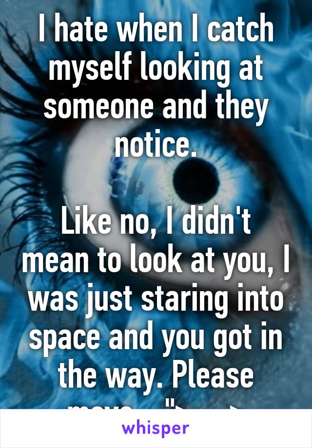 I hate when I catch myself looking at someone and they notice.

Like no, I didn't mean to look at you, I was just staring into space and you got in the way. Please move... ">__>