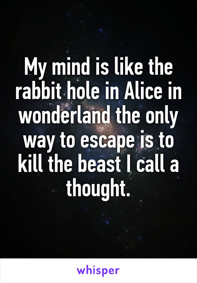 My mind is like the rabbit hole in Alice in wonderland the only way to escape is to kill the beast I call a thought.
