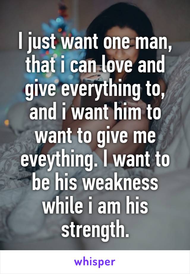 I just want one man, that i can love and give everything to, and i want him to want to give me eveything. I want to be his weakness while i am his strength.