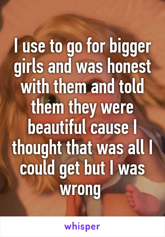 I use to go for bigger girls and was honest with them and told them they were beautiful cause I thought that was all I could get but I was wrong 