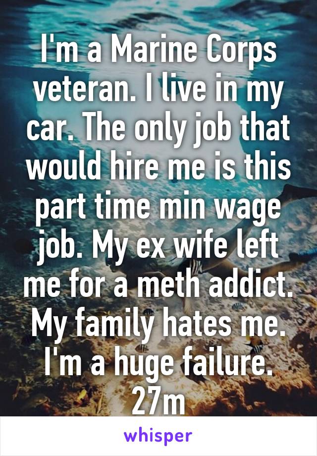 I'm a Marine Corps veteran. I live in my car. The only job that would hire me is this part time min wage job. My ex wife left me for a meth addict. My family hates me. I'm a huge failure. 27m