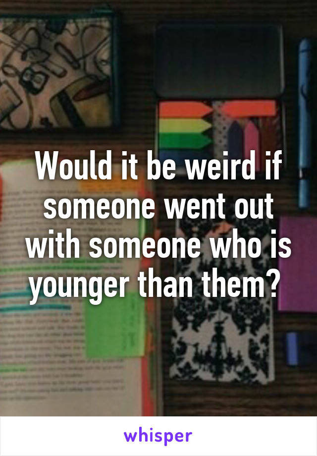 Would it be weird if someone went out with someone who is younger than them? 