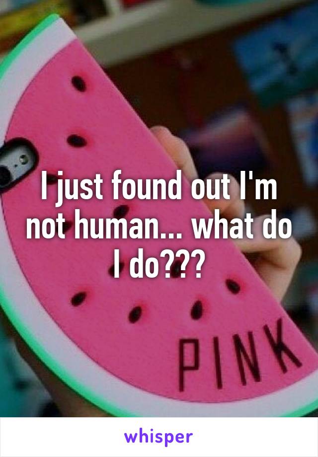 I just found out I'm not human... what do I do???